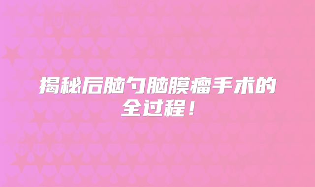 揭秘后脑勺脑膜瘤手术的全过程！