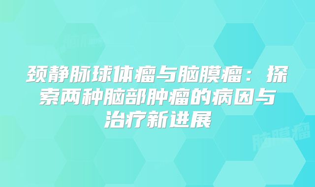 颈静脉球体瘤与脑膜瘤：探索两种脑部肿瘤的病因与治疗新进展