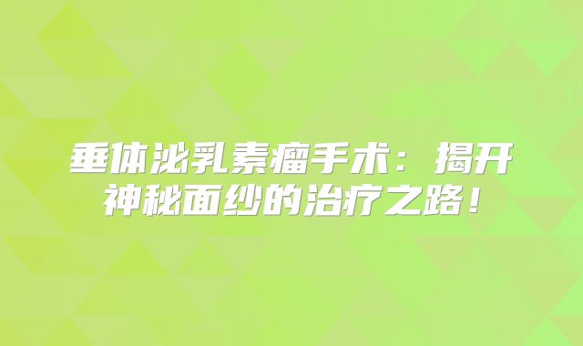 垂体泌乳素瘤手术：揭开神秘面纱的治疗之路！