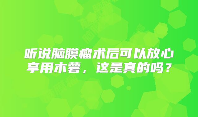 听说脑膜瘤术后可以放心享用木薯，这是真的吗？