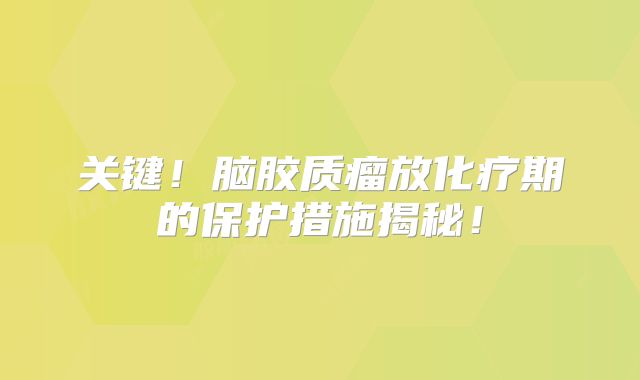 关键！脑胶质瘤放化疗期的保护措施揭秘！