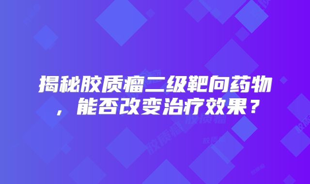 揭秘胶质瘤二级靶向药物，能否改变治疗效果？