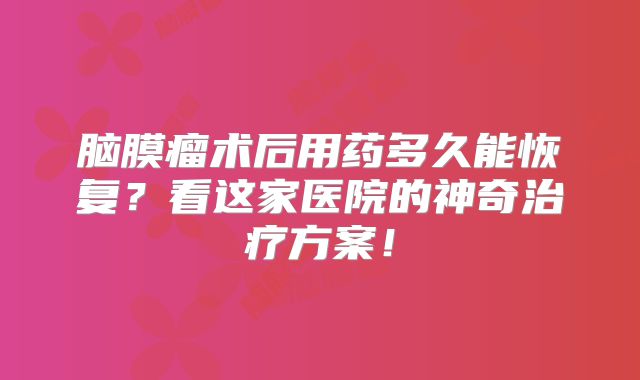 脑膜瘤术后用药多久能恢复？看这家医院的神奇治疗方案！