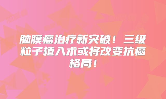脑膜瘤治疗新突破！三级粒子植入术或将改变抗癌格局！