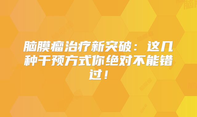 脑膜瘤治疗新突破：这几种干预方式你绝对不能错过！