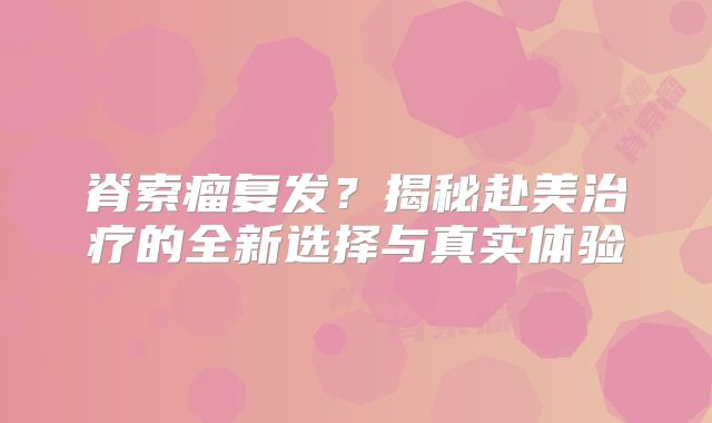 脊索瘤复发？揭秘赴美治疗的全新选择与真实体验