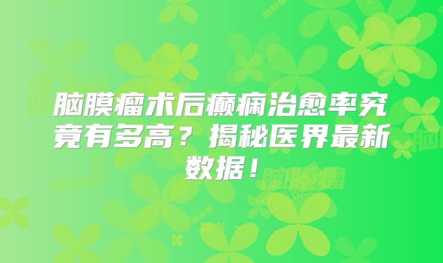 脑膜瘤术后癫痫治愈率究竟有多高？揭秘医界最新数据！