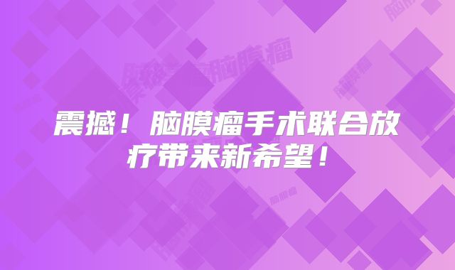 震撼！脑膜瘤手术联合放疗带来新希望！
