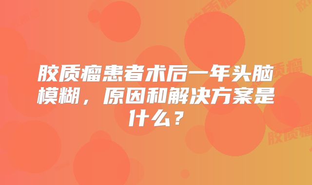 胶质瘤患者术后一年头脑模糊，原因和解决方案是什么？