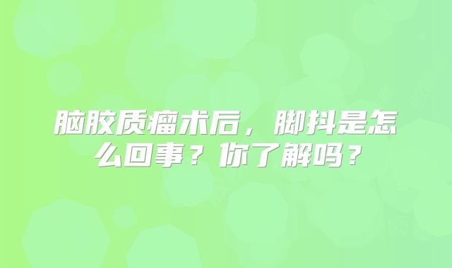 脑胶质瘤术后，脚抖是怎么回事？你了解吗？