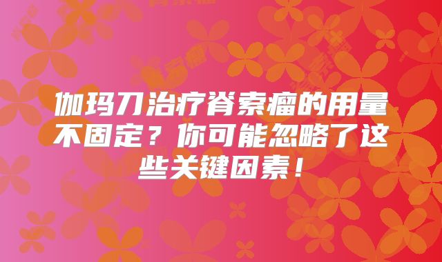 伽玛刀治疗脊索瘤的用量不固定？你可能忽略了这些关键因素！