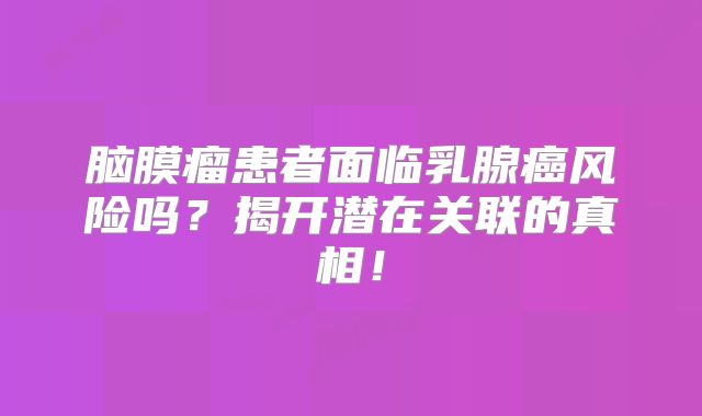 脑膜瘤患者面临乳腺癌风险吗？揭开潜在关联的真相！