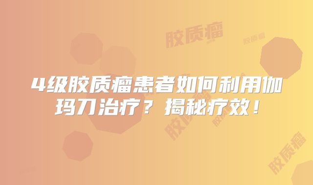 4级胶质瘤患者如何利用伽玛刀治疗？揭秘疗效！