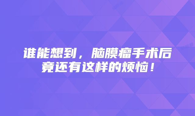 谁能想到，脑膜瘤手术后竟还有这样的烦恼！
