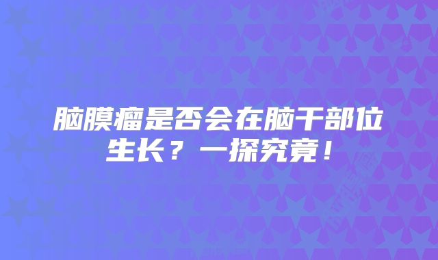 脑膜瘤是否会在脑干部位生长？一探究竟！