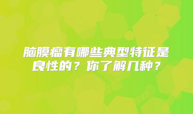 脑膜瘤有哪些典型特征是良性的？你了解几种？