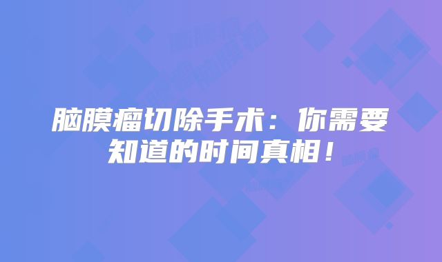 脑膜瘤切除手术：你需要知道的时间真相！