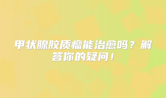 甲状腺胶质瘤能治愈吗？解答你的疑问！
