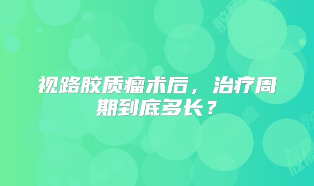 视路胶质瘤术后，治疗周期到底多长？