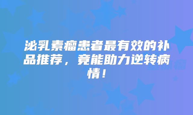 泌乳素瘤患者最有效的补品推荐，竟能助力逆转病情！