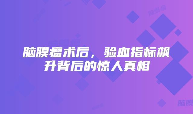 脑膜瘤术后，验血指标飙升背后的惊人真相
