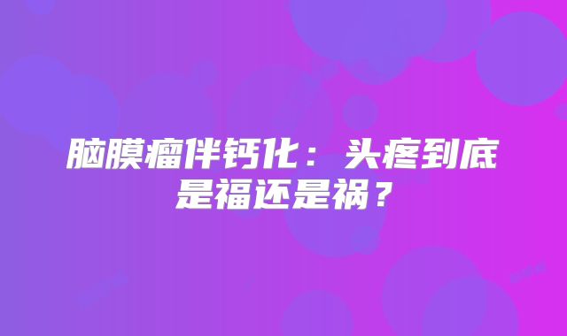 脑膜瘤伴钙化：头疼到底是福还是祸？