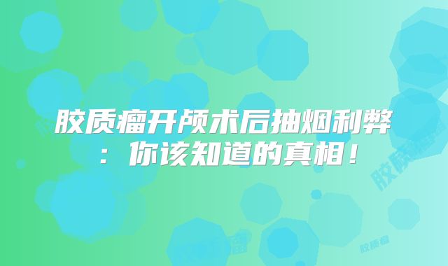 胶质瘤开颅术后抽烟利弊：你该知道的真相！
