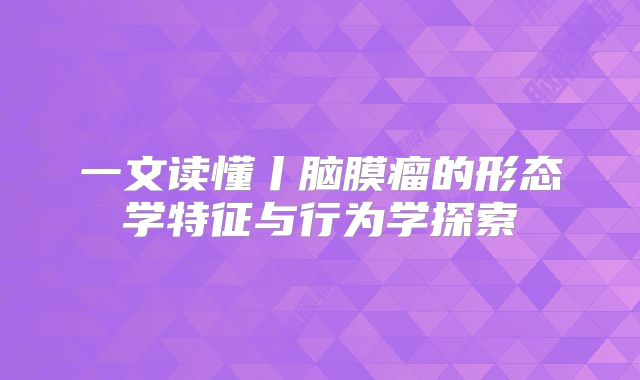 一文读懂丨脑膜瘤的形态学特征与行为学探索