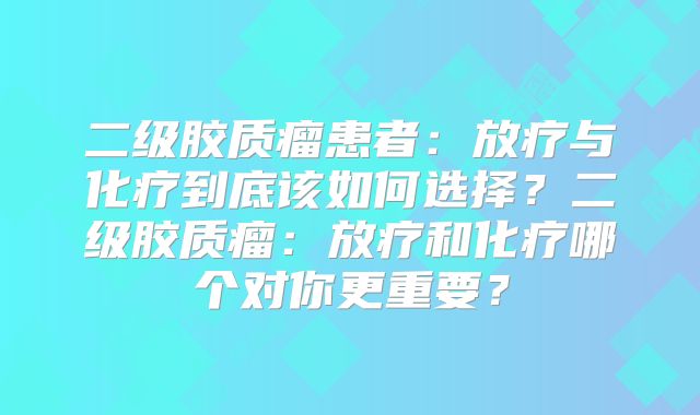 二级胶质瘤患者：放疗与化疗到底该如何选择？二级胶质瘤：放疗和化疗哪个对你更重要？