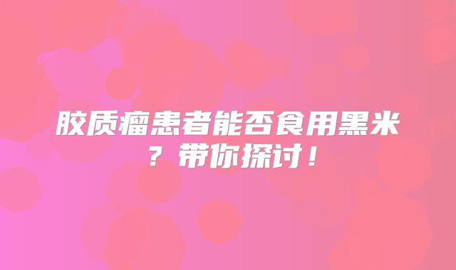 胶质瘤患者能否食用黑米？带你探讨！