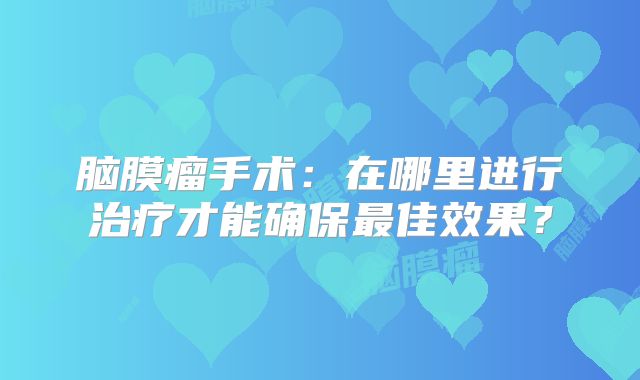 脑膜瘤手术：在哪里进行治疗才能确保最佳效果？