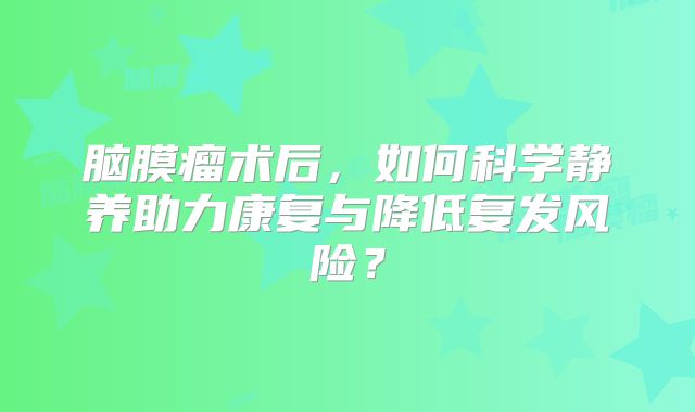 脑膜瘤术后，如何科学静养助力康复与降低复发风险？