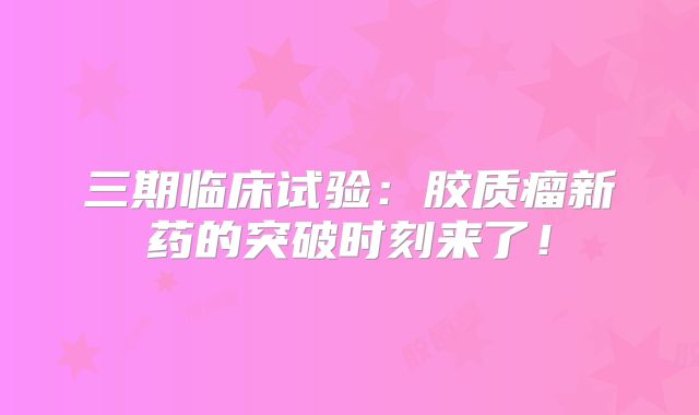 三期临床试验：胶质瘤新药的突破时刻来了！
