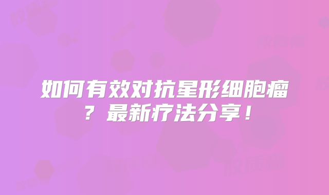 如何有效对抗星形细胞瘤？最新疗法分享！