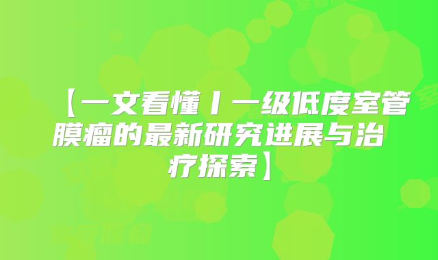 【一文看懂丨一级低度室管膜瘤的最新研究进展与治疗探索】
