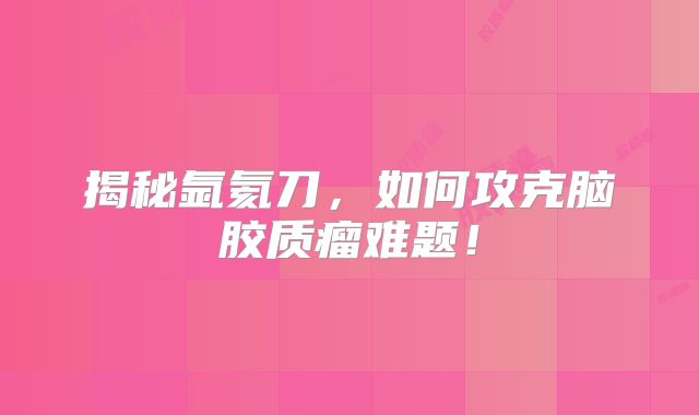 揭秘氩氦刀，如何攻克脑胶质瘤难题！