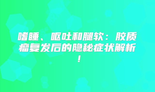 嗜睡、呕吐和腿软：胶质瘤复发后的隐秘症状解析！