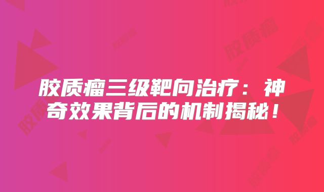 胶质瘤三级靶向治疗：神奇效果背后的机制揭秘！