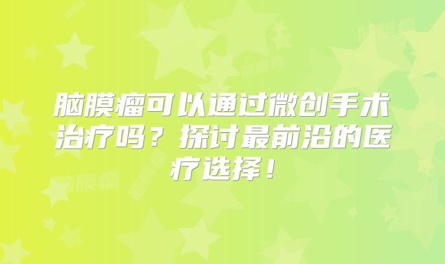 脑膜瘤可以通过微创手术治疗吗？探讨最前沿的医疗选择！