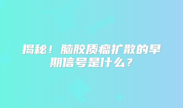 揭秘！脑胶质瘤扩散的早期信号是什么？