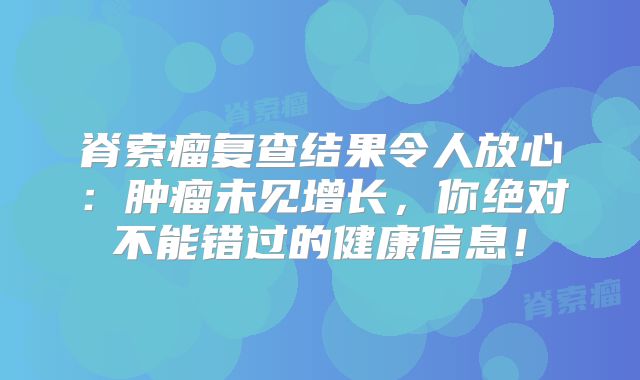 脊索瘤复查结果令人放心：肿瘤未见增长，你绝对不能错过的健康信息！