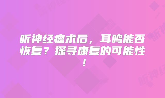 听神经瘤术后，耳鸣能否恢复？探寻康复的可能性！