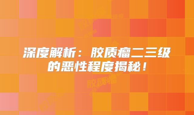 深度解析：胶质瘤二三级的恶性程度揭秘！