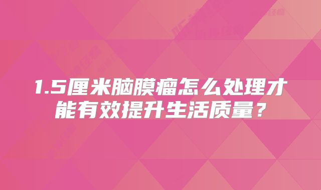 1.5厘米脑膜瘤怎么处理才能有效提升生活质量？
