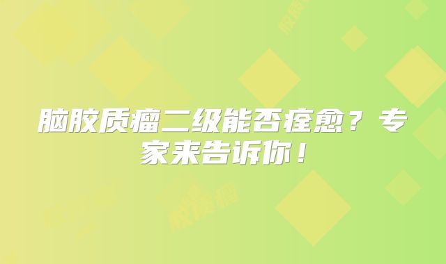 脑胶质瘤二级能否痊愈？专家来告诉你！