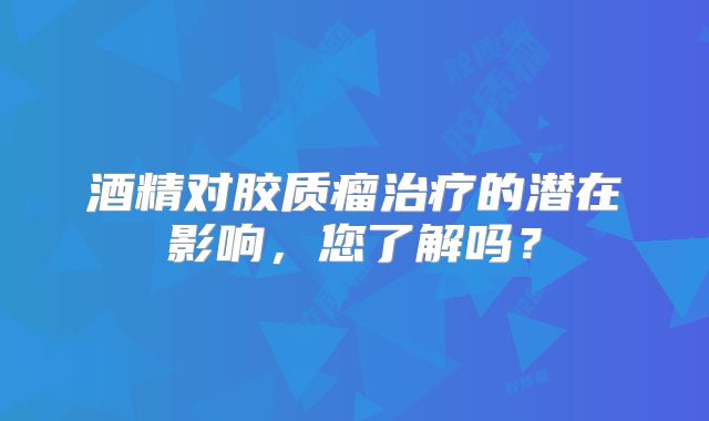 酒精对胶质瘤治疗的潜在影响，您了解吗？
