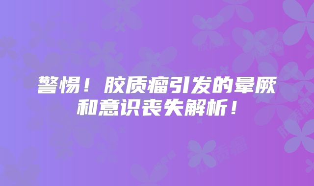 警惕！胶质瘤引发的晕厥和意识丧失解析！