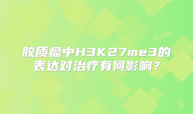 胶质瘤中H3K27me3的表达对治疗有何影响？
