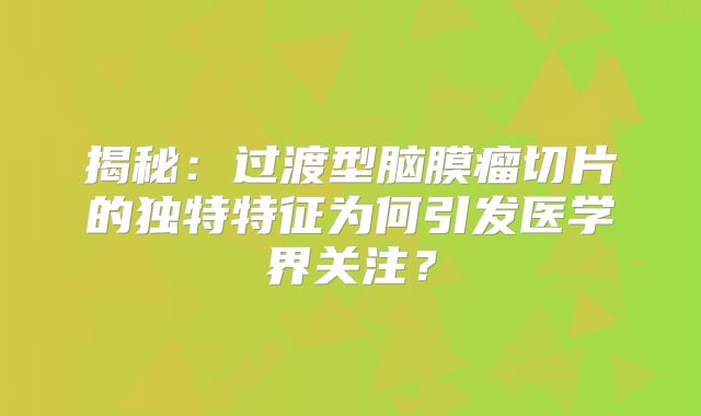 揭秘：过渡型脑膜瘤切片的独特特征为何引发医学界关注？