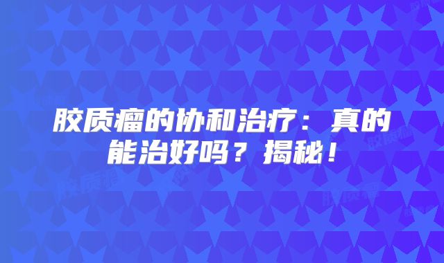 胶质瘤的协和治疗：真的能治好吗？揭秘！